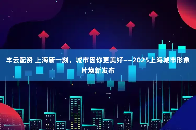 丰云配资 上海新一刻，城市因你更美好——2025上海城市形象片焕新发布