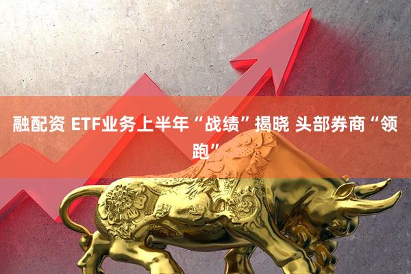 融配资 ETF业务上半年“战绩”揭晓 头部券商“领跑”