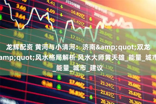 龙辉配资 黄河与小清河：济南"双龙护城"风水格局解析 风水大师黄天雄_能量_城市_建议