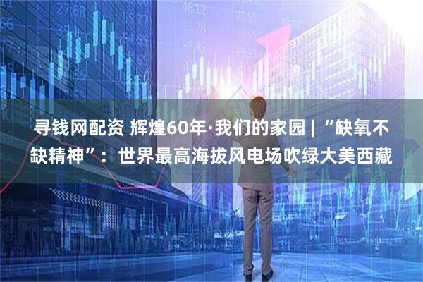 寻钱网配资 辉煌60年·我们的家园 | “缺氧不缺精神”：世界最高海拔风电场吹绿大美西藏