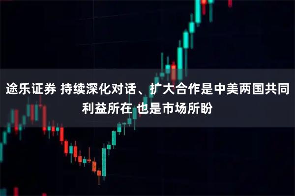 途乐证券 持续深化对话、扩大合作是中美两国共同利益所在 也是市场所盼