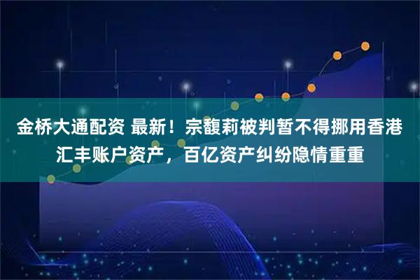 金桥大通配资 最新！宗馥莉被判暂不得挪用香港汇丰账户资产，百亿资产纠纷隐情重重