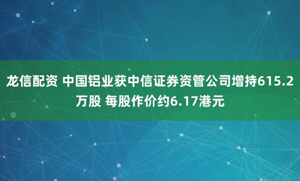 龙信配资 中国铝业获中信证券资管公司增持615.2万股 每股作价约6.17港元