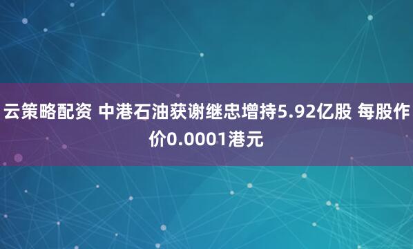 云策略配资 中港石油获谢继忠增持5.92亿股 每股作价0.0001港元