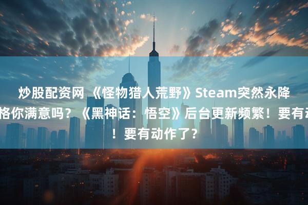 炒股配资网 《怪物猎人荒野》Steam突然永降！这价格你满意吗？《黑神话：悟空》后台更新频繁！要有动作了？