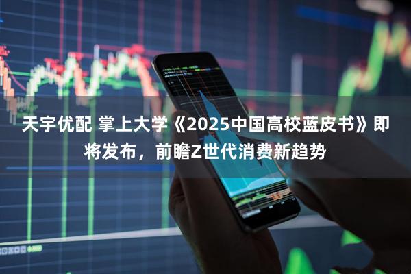 天宇优配 掌上大学《2025中国高校蓝皮书》即将发布，前瞻Z世代消费新趋势