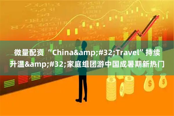 微量配资 “China Travel”持续升温 家庭组团游中国成暑期新热门