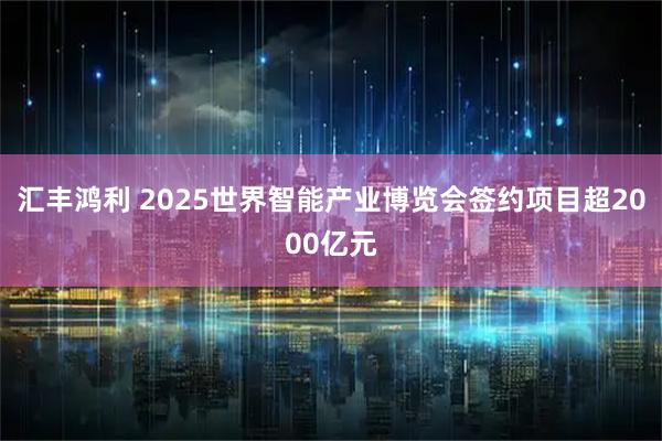 汇丰鸿利 2025世界智能产业博览会签约项目超2000亿元