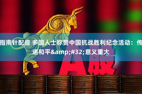 指南针配资 多国人士称赞中国抗战胜利纪念活动：传递和平 意义重大