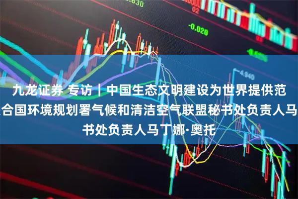 九龙证券 专访｜中国生态文明建设为世界提供范例——访联合国环境规划署气候和清洁空气联盟秘书处负责人马丁娜·奥托