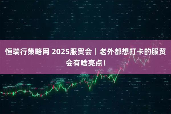 恒瑞行策略网 2025服贸会｜老外都想打卡的服贸会有啥亮点！