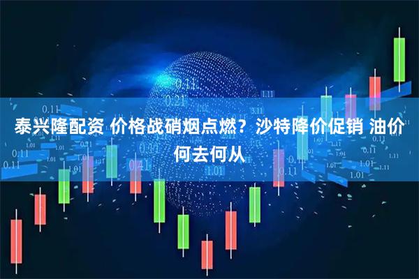 泰兴隆配资 价格战硝烟点燃？沙特降价促销 油价何去何从