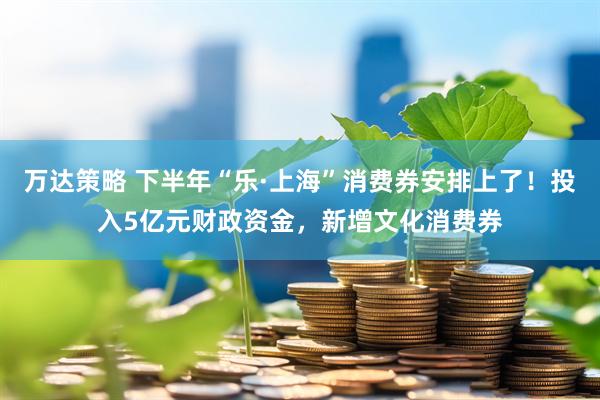 万达策略 下半年“乐·上海”消费券安排上了！投入5亿元财政资金，新增文化消费券