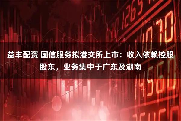 益丰配资 国信服务拟港交所上市：收入依赖控股股东，业务集中于广东及湖南