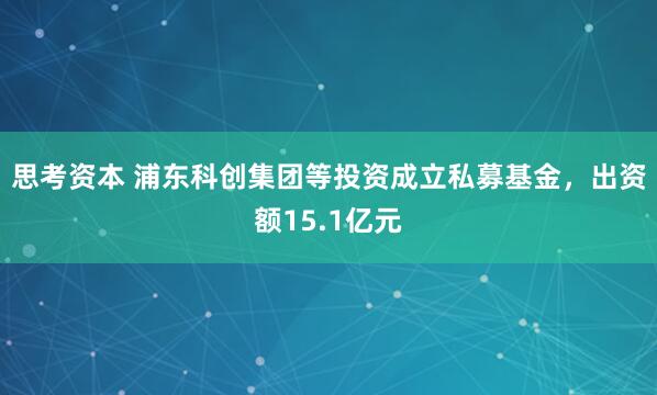 思考资本 浦东科创集团等投资成立私募基金，出资额15.1亿元