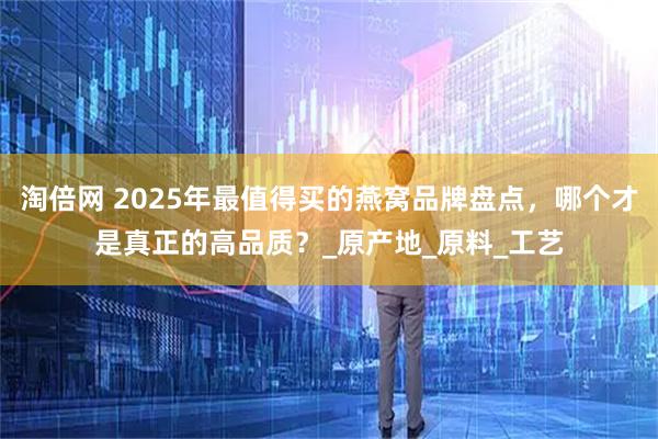 淘倍网 2025年最值得买的燕窝品牌盘点，哪个才是真正的高品质？_原产地_原料_工艺