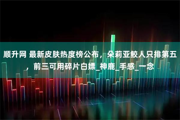 顺升网 最新皮肤热度榜公布，朵莉亚鲛人只排第五，前三可用碎片白嫖_神鹿_手感_一念