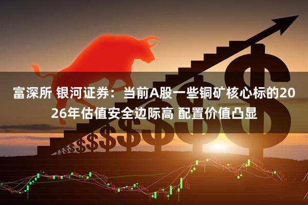 富深所 银河证券：当前A股一些铜矿核心标的2026年估值安全边际高 配置价值凸显