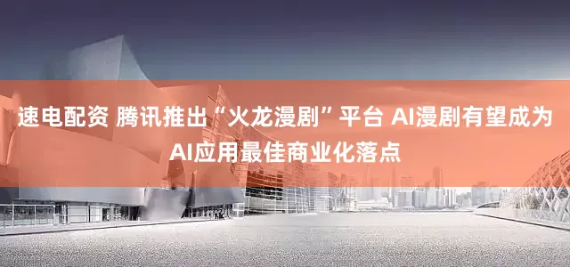 速电配资 腾讯推出“火龙漫剧”平台 AI漫剧有望成为AI应用最佳商业化落点